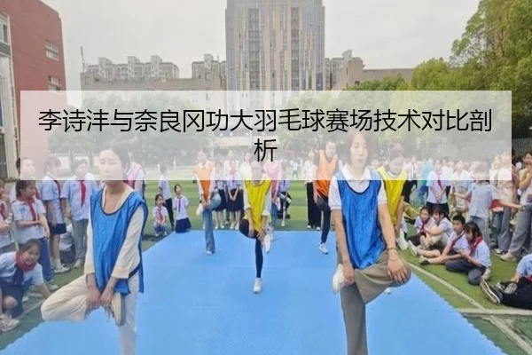 李诗沣与奈良冈功大羽毛球赛场技术对比剖析